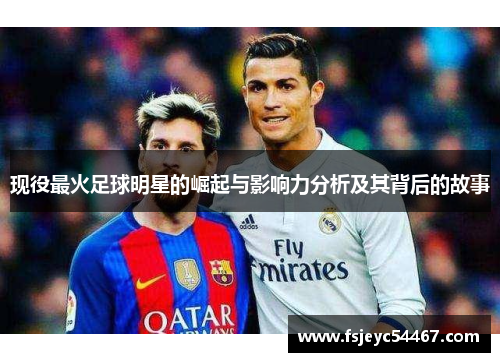 现役最火足球明星的崛起与影响力分析及其背后的故事