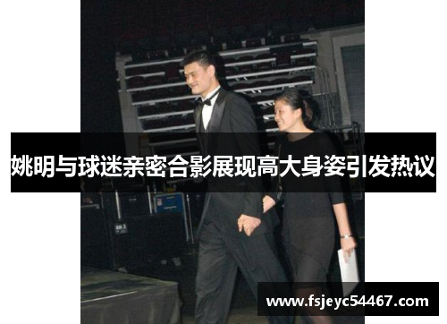 姚明与球迷亲密合影展现高大身姿引发热议