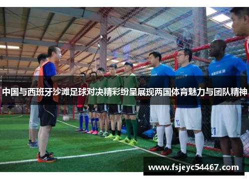 中国与西班牙沙滩足球对决精彩纷呈展现两国体育魅力与团队精神